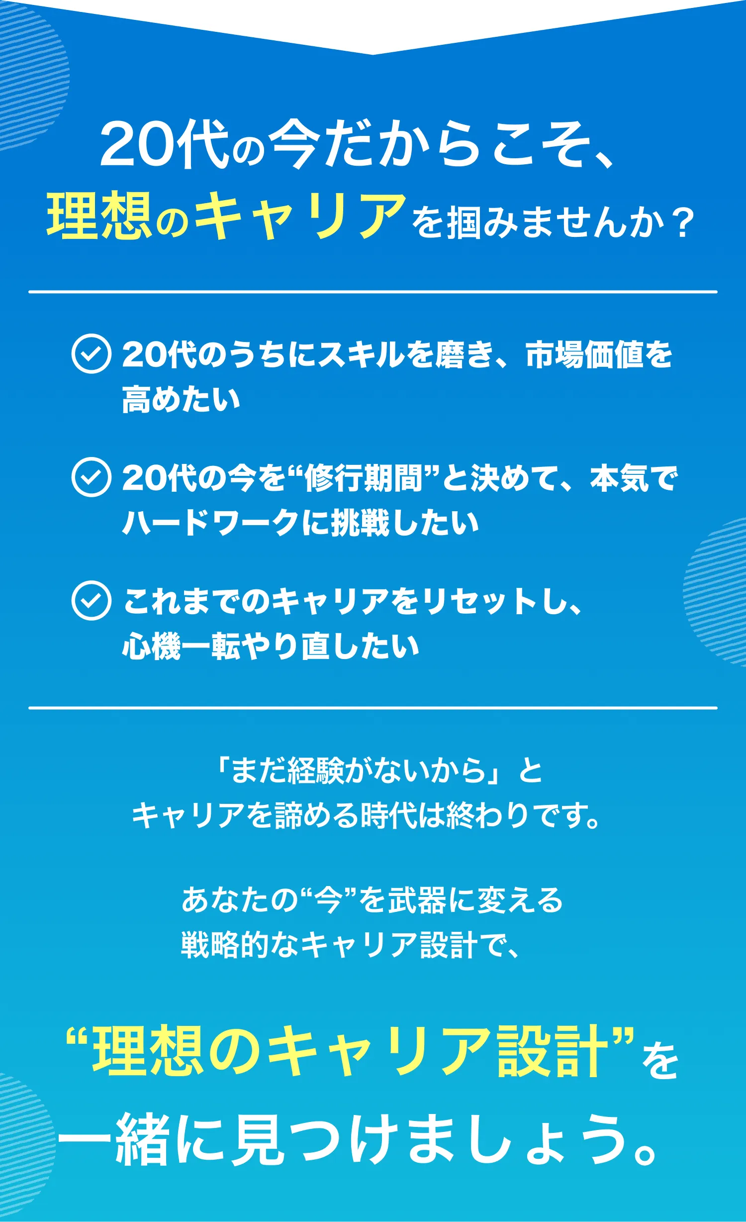 20代の今だからこそ、理想のキャリアを掴みませんか？・20代のうちにスキルを磨き、市場価値を高めたい・20代の今を“修行期間”と決めて、本気でハードワークに挑戦したい・これまでのキャリアをリセットし、心機一転やり直したい　「まだ経験がないから」とキャリアを諦める時代は終わりです。　あなたの“今”を武器に変える戦略的なキャリア設計で、“理想のキャリア設計”を一緒に見つけましょう。