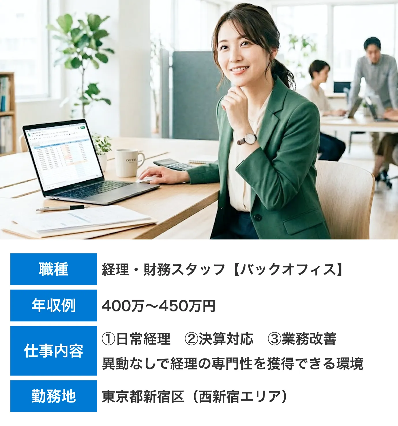 職種:経理・財務スタッフ【バックオフィス】　年収例：400万〜450万円　仕事内容：①日常経理②決算対応③業務改善異動なしで経理の専門性を獲得できる環境　勤務地：東京都新宿区（西新宿エリア）