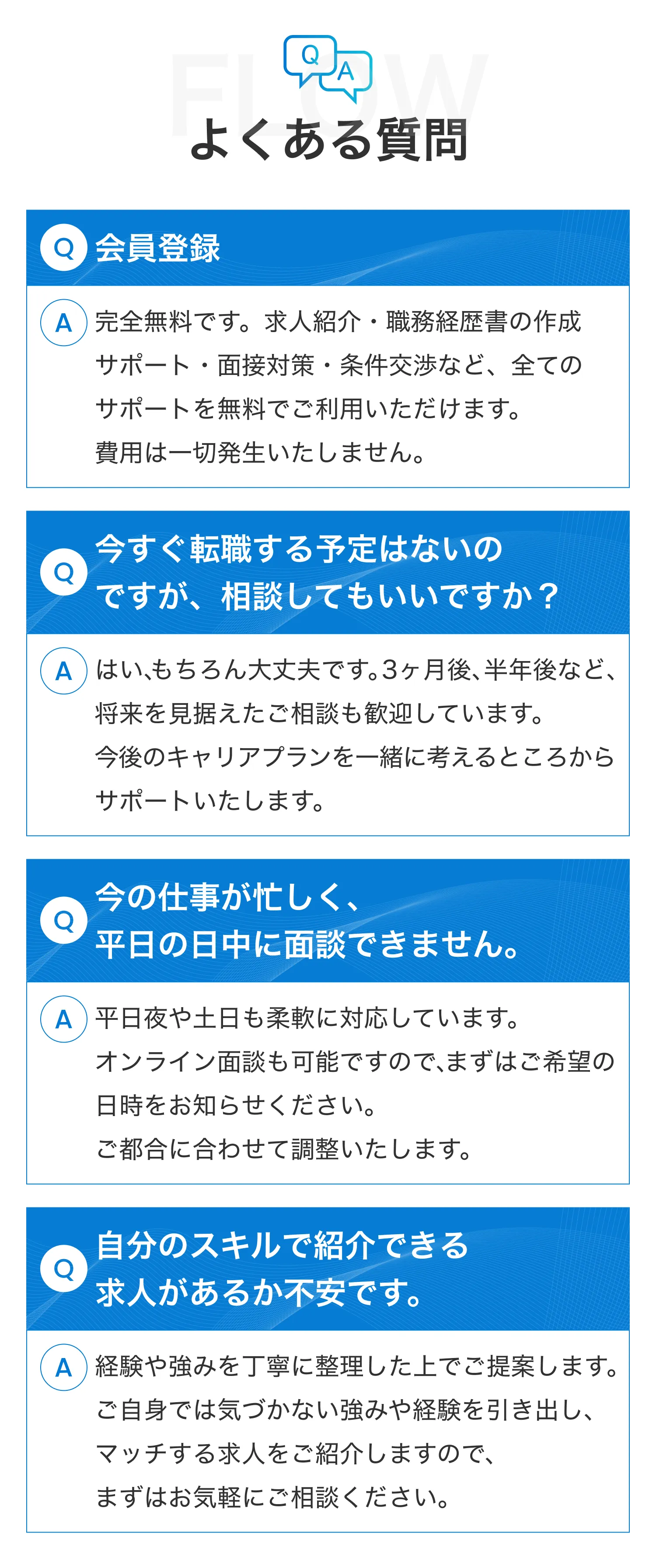 よくある質問　Q.会員登録 A.完全無料です。求人紹介・職務経歴書の作成サポート・面接対策・条件交渉など、全てのサポートを無料でご利用いただけます。費用は一切発生いた　Q.今すぐ転職する予定はないのですが、相談してもいいですか？ A.はい、もちろん大丈夫です。3ヶ月後、半年後など、将来を見据えたご相談も歓迎しています。今後のキャリアプランを一緒に考えるところからサポートいたします。　Q.今の仕事が忙しく、平日の日中に面談できません。 A.平日夜や土日も柔軟に対応しています。オンライン面談も可能ですので、まずはご希望の日時をお知らせください。ご都合に合わせて調整いたします。　Q.自分のスキルで紹介できる求人があるか不安です。 A.経験や強みを丁寧に整理した上でご提案します。ご自身では気づかない強みや経験を引き出し、マッチする求人をご紹介しますので、まずはお気軽にご相談ください。