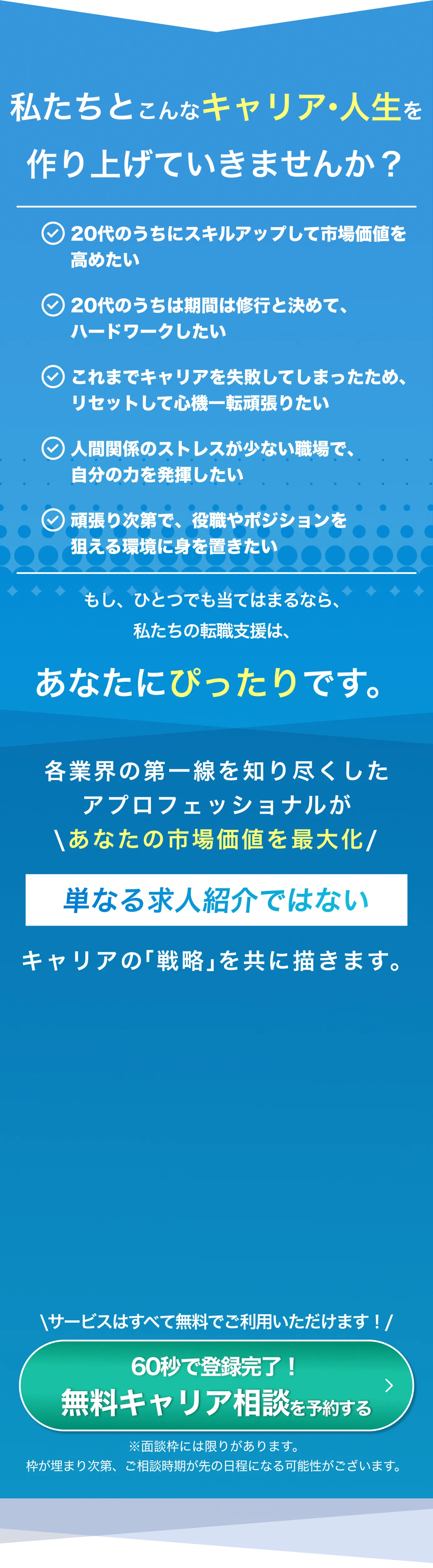 私たちとこんなキャリア・人生を作り上げていきませんか？ 「20代のうちにスキルアップして市場価値を高めたい」「20代のうちは期間は修行と決めて、ハードワークしたい」「これまでキャリアを失敗してしまったため、リセットして心機一転頑張りたい」「人間関係のストレスが少ない職場で、自分の力を発揮したい」「頑張り次第で、役職やポジションを狙える環境に身を置きたい」もし、ひとつでも当てはまるなら、私たちの転職支援は、あなたにぴったりです。各業界の第一線を知り尽くしたアプロフェッショナルがあなたの市場価値を最大化　単なる求人紹介ではないキャリアの「戦略」を共に描きます。サービスはすべて無料でご利用いただけます！※面談枠には限りがあります。枠が埋まり次第、ご相談時期が先の日程になる可能性がございます。